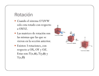 Rotación
 Cuando el sistema O’UVW
solo esta rotado con respecto
a OXYZ.
 Las matrices de rotación son
las mismas que las que se
las mismas que las que se
vieron en la sección anterior.
 Existen 3 rotaciones, con
respecto a OX, OY y OZ.
Estas son:T(x,α),T(y,φ) y
T(z,θ)
 