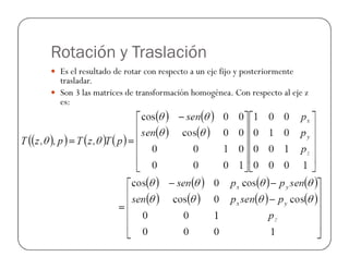 Rotación y Traslación
 Es el resultado de rotar con respecto a un eje fijo y posteriormente
trasladar.
 Son 3 las matrices de transformación homogénea. Con respecto al eje z
es:
 
