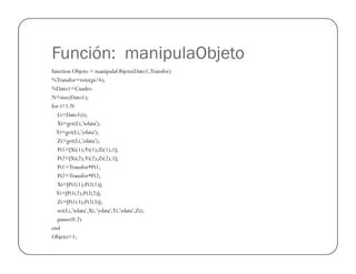 Función: manipulaObjeto
function Objeto = manipulaObjeto(Dato1,Transfor)
%Transfor=rotz(pi/4);
%Dato1=Cuadro
N=size(Dato1);
for i=1:N
Li=Dato1(i);
Xi=get(Li,'xdata');
Yi=get(Li,'ydata');
Zi=get(Li,'zdata');
Pi1=[Xi(1);Yi(1);Zi(1);1];
Pi2=[Xi(2);Yi(2);Zi(2);1];
Pi1=Transfor*Pi1;
Pi2=Transfor*Pi2;
Xi=[Pi1(1);Pi2(1)];
Yi=[Pi1(2);Pi2(2)];
Zi=[Pi1(3);Pi2(3)];
set(Li,'xdata',Xi, 'ydata',Yi,'zdata',Zi);
pause(0.2)
end
Objeto=1;
 