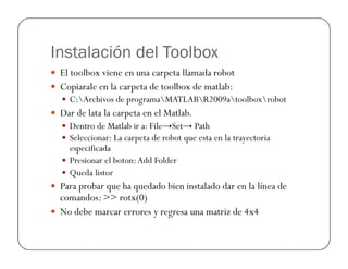 Instalación del Toolbox
 El toolbox viene en una carpeta llamada robot
 Copiarale en la carpeta de toolbox de matlab:
 C:Archivos de programaMATLABR2009atoolboxrobot
 Dar de lata la carpeta en el Matlab.
 Dentro de Matlab ir a: File→Set→ Path
 Seleccionar: La carpeta de robot que esta en la trayectoria
 Seleccionar: La carpeta de robot que esta en la trayectoria
especificada
 Presionar el boton:Add Folder
 Queda listor
 Para probar que ha quedado bien instalado dar en la línea de
comandos:  rotx(0)
 No debe marcar errores y regresa una matriz de 4x4
 