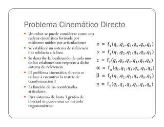 Problema Cinemático Directo
 Un robot se puede considerar como una
cadena cinemática formada por
eslabones unidos por articulaciones
 Se establece un sistema de referencia
fijo solidario a la base
 Se describe la localización de cada uno
de los eslabones con respecto a dicho
de los eslabones con respecto a dicho
sistema de referencia
 El problema cinemático directo se
reduce a encontrar la matriz de
transformaciónT
 Es función de las coordenadas
articulares.
 Para sistemas de hasta 3 grados de
libertad se puede usar un método
trigonométrico
 