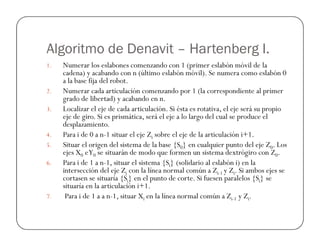 Algoritmo de Denavit – Hartenberg I.
1. Numerar los eslabones comenzando con 1 (primer eslabón móvil de la
cadena) y acabando con n (último eslabón móvil). Se numera como eslabón 0
a la base fija del robot.
2. Numerar cada articulación comenzando por 1 (la correspondiente al primer
grado de libertad) y acabando en n.
3. Localizar el eje de cada articulación. Si ésta es rotativa, el eje será su propio
eje de giro. Si es prismática, será el eje a lo largo del cual se produce el
desplazamiento.
desplazamiento.
4. Para i de 0 a n-1 situar el eje Zi sobre el eje de la articulación i+1.
5. Situar el origen del sistema de la base {S0} en cualquier punto del eje Z0. Los
ejes X0 eY0 se situarán de modo que formen un sistema dextrógiro con Z0.
6. Para i de 1 a n-1, situar el sistema {Si} (solidario al eslabón i) en la
intersección del eje Zi con la línea normal común a Zi-1 y Zi. Si ambos ejes se
cortasen se situaría {Si} en el punto de corte. Si fuesen paralelos {Si} se
situaría en la articulación i+1.
7. Para i de 1 a a n-1, situar Xi en la línea normal común a Zi-1 y Zi.
 
