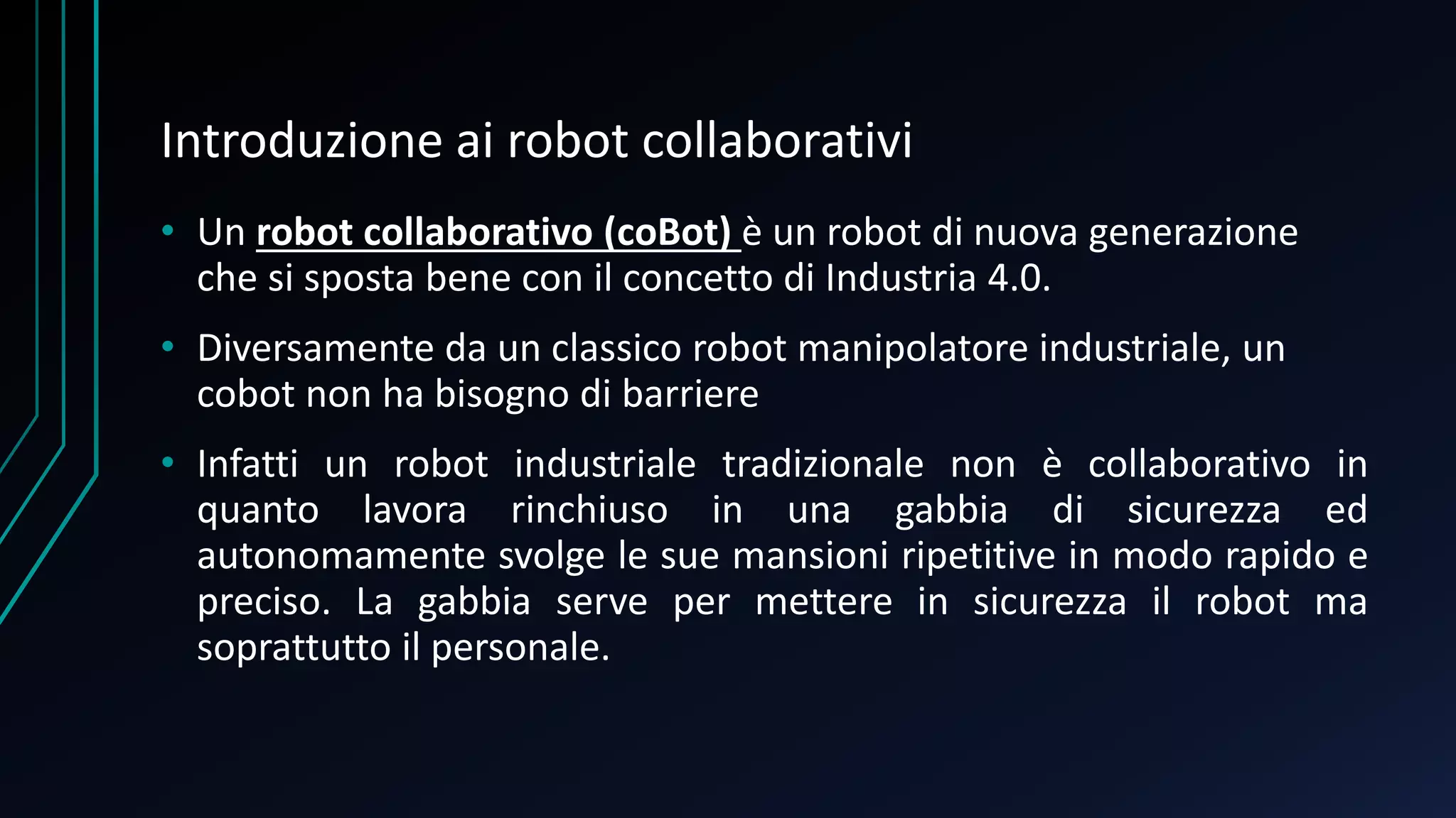 Introduzione ai robot collaborativi
• Un robot collaborativo (coBot) è un robot di nuova generazione
che si sposta bene con il concetto di Industria 4.0.
• Diversamente da un classico robot manipolatore industriale, un
cobot non ha bisogno di barriere
• Infatti un robot industriale tradizionale non è collaborativo in
quanto lavora rinchiuso in una gabbia di sicurezza ed
autonomamente svolge le sue mansioni ripetitive in modo rapido e
preciso. La gabbia serve per mettere in sicurezza il robot ma
soprattutto il personale.
 
