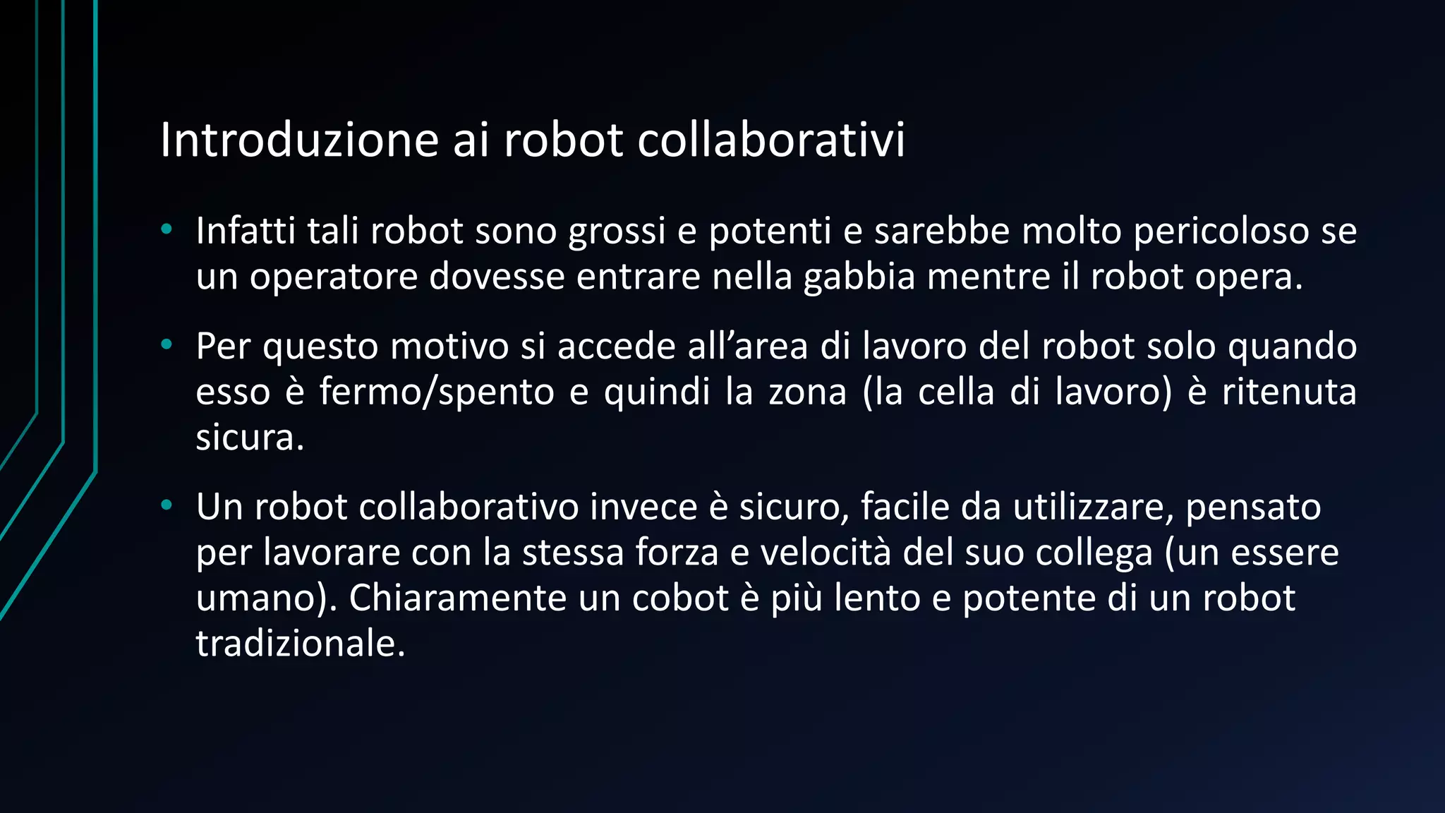 Introduzione ai robot collaborativi
• Infatti tali robot sono grossi e potenti e sarebbe molto pericoloso se
un operatore dovesse entrare nella gabbia mentre il robot opera.
• Per questo motivo si accede all’area di lavoro del robot solo quando
esso è fermo/spento e quindi la zona (la cella di lavoro) è ritenuta
sicura.
• Un robot collaborativo invece è sicuro, facile da utilizzare, pensato
per lavorare con la stessa forza e velocità del suo collega (un essere
umano). Chiaramente un cobot è più lento e potente di un robot
tradizionale.
 