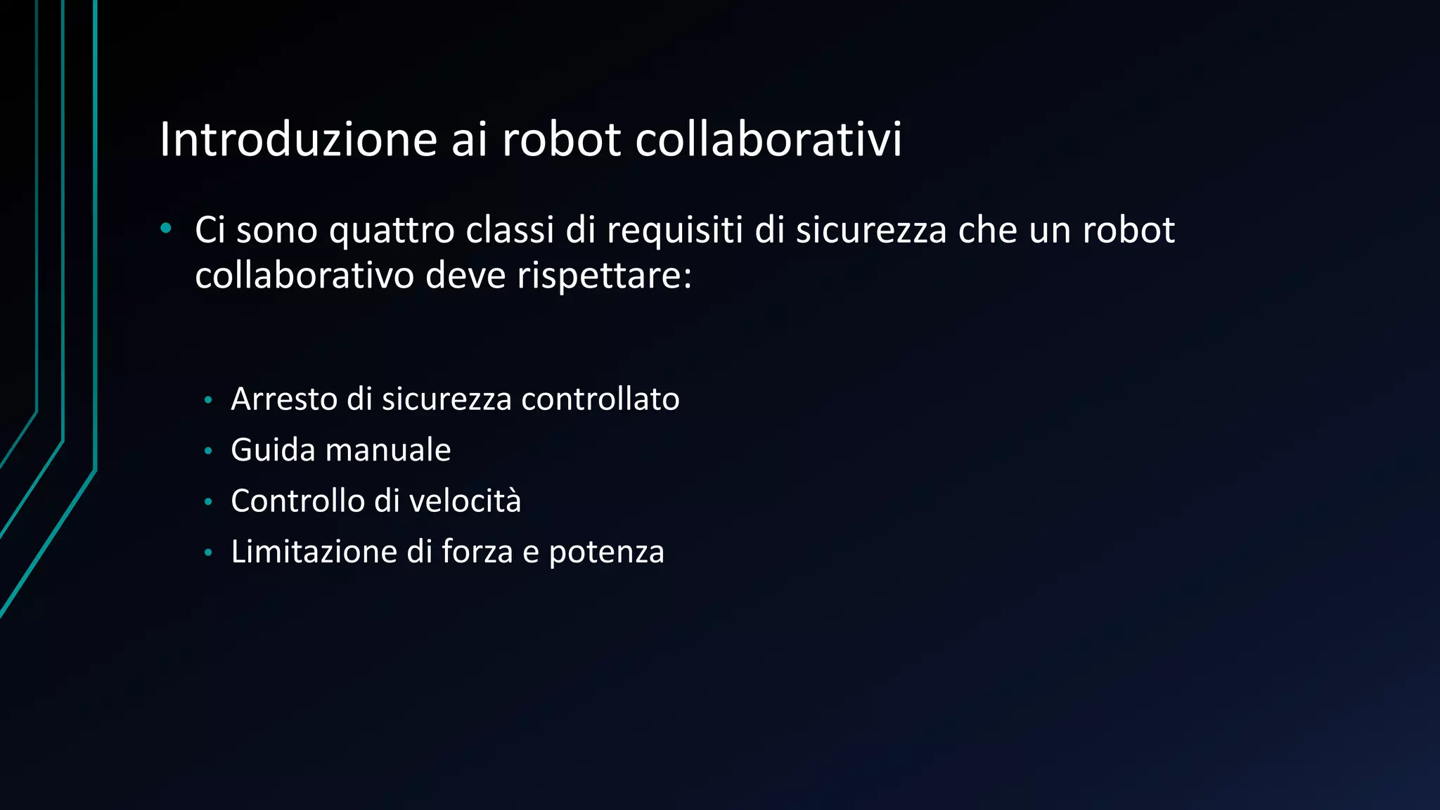 Introduzione ai robot collaborativi
• Ci sono quattro classi di requisiti di sicurezza che un robot
collaborativo deve rispettare:
• Arresto di sicurezza controllato
• Guida manuale
• Controllo di velocità
• Limitazione di forza e potenza
 