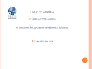 CURSO DE ROBÓTICA
 Grace Mayorga Matarrita
 Estudiante de Licenciatura en Informática Educativa
 I Cuatrimestre 2015
 
