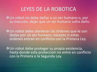 LEYES DE LA ROBOTICA
Un robot no debe dañar a un ser humano o, por
su inacción, dejar que un ser humano sufra daño.
Un robot debe obedecer las órdenes que le son
dadas por un ser humano, excepto si estas
órdenes entran en conflicto con la Primera Ley.
Un robot debe proteger su propia existencia,
hasta donde esta protección no entre en conflicto
con la Primera o la Segunda Ley.
 