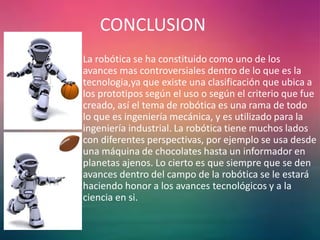 CONCLUSION
• La robótica se ha constituido como uno de los
avances mas controversiales dentro de lo que es la
tecnologia,ya que existe una clasificación que ubica a
los prototipos según el uso o según el criterio que fue
creado, así el tema de robótica es una rama de todo
lo que es ingeniería mecánica, y es utilizado para la
ingeniería industrial. La robótica tiene muchos lados
con diferentes perspectivas, por ejemplo se usa desde
una máquina de chocolates hasta un informador en
planetas ajenos. Lo cierto es que siempre que se den
avances dentro del campo de la robótica se le estará
haciendo honor a los avances tecnológicos y a la
ciencia en si.
 