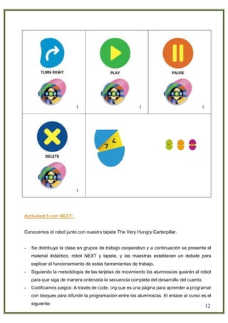 12
Actividad 5 con NEXT:
Conocemos el robot junto con nuestro tapete The Very Hungry Carterpillar.
- Se distribuye la clase en grupos de trabajo cooperativo y a continuación se presente el
material didáctico, robot NEXT y tapete, y las maestras establecen un debate para
explicar el funcionamiento de estas herramientas de trabajo.
- Siguiendo la metodología de las tarjetas de movimiento los alumnos/as guiarán al robot
para que siga de manera ordenada la secuencia completa del desarrollo del cuento.
- Codificamos juegos: A través de code. org que es una página para aprender a programar
con bloques para difundir la programación entre los alumnos/as. El enlace al curso es el
siguiente:
 