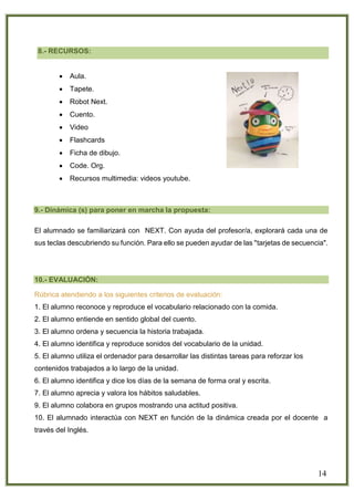 14
8.- RECURSOS:
 Aula.
 Tapete.
 Robot Next.
 Cuento.
 Video
 Flashcards
 Ficha de dibujo.
 Code. Org.
 Recursos multimedia: videos youtube.
9.- Dinámica (s) para poner en marcha la propuesta:
El alumnado se familiarizará con NEXT. Con ayuda del profesor/a, explorará cada una de
sus teclas descubriendo su función. Para ello se pueden ayudar de las "tarjetas de secuencia".
10.- EVALUACIÓN:
Rúbrica atendiendo a los siguientes criterios de evaluación:
1. El alumno reconoce y reproduce el vocabulario relacionado con la comida.
2. El alumno entiende en sentido global del cuento.
3. El alumno ordena y secuencia la historia trabajada.
4. El alumno identifica y reproduce sonidos del vocabulario de la unidad.
5. El alumno utiliza el ordenador para desarrollar las distintas tareas para reforzar los
contenidos trabajados a lo largo de la unidad.
6. El alumno identifica y dice los días de la semana de forma oral y escrita.
7. El alumno aprecia y valora los hábitos saludables.
9. El alumno colabora en grupos mostrando una actitud positiva.
10. El alumnado interactúa con NEXT en función de la dinámica creada por el docente a
través del Inglés.
 