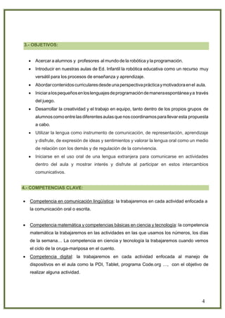 4
3.- OBJETIVOS:
 Acercar a alumnos y profesores al mundo de la robótica y la programación.
 Introducir en nuestras aulas de Ed. Infantil la robótica educativa como un recurso muy
versátil para los procesos de enseñanza y aprendizaje.
 Abordarcontenidoscurricularesdesdeunaperspectivaprácticaymotivadoraenel aula.
 Iniciaralospequeñosenloslenguajesdeprogramacióndemaneraespontáneaya través
del juego.
 Desarrollar la creatividad y el trabajo en equipo, tanto dentro de los propios grupos de
alumnoscomo entrelasdiferentesaulas quenos coordinamospara llevar esta propuesta
a cabo.
 Utilizar la lengua como instrumento de comunicación, de representación, aprendizaje
y disfrute, de expresión de ideas y sentimientos y valorar la lengua oral como un medio
de relación con los demás y de regulación de la convivencia.
 Iniciarse en el uso oral de una lengua extranjera para comunicarse en actividades
dentro del aula y mostrar interés y disfrute al participar en estos intercambios
comunicativos.
4.- COMPETENCIAS CLAVE:
 Competencia en comunicación lingüística: la trabajaremos en cada actividad enfocada a
la comunicación oral o escrita.
 Competencia matemática y competencias básicas en ciencia y tecnología: la competencia
matemática la trabajaremos en las actividades en las que usamos los números, los días
de la semana… La competencia en ciencia y tecnología la trabajaremos cuando vemos
el ciclo de la oruga-mariposa en el cuento.
 Competencia digital: la trabajaremos en cada actividad enfocada al manejo de
dispositivos en el aula como la PDI, Tablet, programa Code.org …, con el objetivo de
realizar alguna actividad.
 
