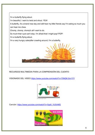 8
I'm a butterfly flying about.
I’m beautiful, I want to twist and shout. YEA!
A butterfly, it's a brand new day and still hear my little friends say I'm eating so much you
can hear me chew.
Chomp, chomp, chomp's all I want to do.
So much that I just can't stop. I'm afraid that I might pop! POP!
I'm a butterfly flying about.
I'm a very hungry caterpillar crawling around, I'm a butterfly.
RECURSOS MULTIMEDIA PARA LA COMPRENSIÓN DEL CUENTO:
VISIONADO DEL VIDEO https://www.youtube.com/watch?v=75NQK-Sm1YY
Canción: https://www.youtube.com/watch?v=5gs8_VUSnMQ
 
