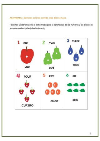 9
ACTIVIDAD 3: Números-colores-comida- días dela semana.
Podemos utilizar el cuento a como medio para el aprendizaje de los números y los días de la
semana con la ayuda de las flashcards:
 