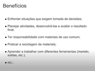Benefícios

  Enfrentar situações que exigem tomada de decisões;

  Planejar atividades, desenvolvê-las e avaliar o resultado
  final;

  Ter responsabilidade com materiais de uso comum;

  Praticar a reciclagem de materiais;

  Aprender a trabalhar com diferentes ferramentas (martelo,
  soldas, etc.);

  etc.;
 