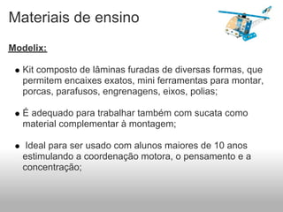 Materiais de ensino
Modelix:

  Kit composto de lâminas furadas de diversas formas, que
  permitem encaixes exatos, mini ferramentas para montar,
  porcas, parafusos, engrenagens, eixos, polias;

  É adequado para trabalhar também com sucata como
  material complementar à montagem;

   Ideal para ser usado com alunos maiores de 10 anos
  estimulando a coordenação motora, o pensamento e a
  concentração;
 