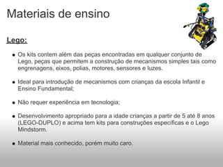 Materiais de ensino

Lego:
  Os kits contem além das peças encontradas em qualquer conjunto de
  Lego, peças que permitem a construção de mecanismos simples tais como
  engrenagens, eixos, polias, motores, sensores e luzes.

  Ideal para introdução de mecanismos com crianças da escola Infantil e
  Ensino Fundamental;

  Não requer experiência em tecnologia;

  Desenvolvimento apropriado para a idade crianças a partir de 5 até 8 anos
  (LEGO-DUPLO) e acima tem kits para construções específicas e o Lego
  Mindstorm.

  Material mais conhecido, porém muito caro.
 