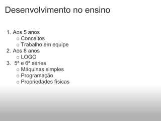 Desenvolvimento no ensino

1. Aos 5 anos
      Conceitos
      Trabalho em equipe
2. Aos 8 anos
      LOGO
3. 5ª e 6ª séries
      Máquinas simples
      Programação
      Propriedades físicas
 