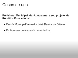 Casos de uso

Prefeitura Municipal de Apucarana e seu projeto de
Robótica Educacional

  Escola Municipal Vereador José Ramos de Oliveira

  Professores previamente capacitados
 