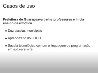 Casos de uso

Prefeitura de Guarapuava treina professores e inicia
ensino na robótica

   Dez escolas municipais

   Aprendizado do LOGO

   Sucata tecnológica comum e linguagem de programação
   em software livre
 
