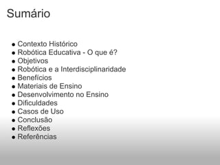 Sumário

 Contexto Histórico
 Robótica Educativa - O que é?
 Objetivos
 Robótica e a Interdisciplinaridade
 Benefícios
 Materiais de Ensino
 Desenvolvimento no Ensino
 Dificuldades
 Casos de Uso
 Conclusão
 Reflexões
 Referências
 