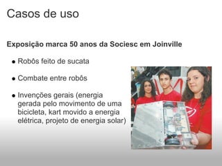 Casos de uso

Exposição marca 50 anos da Sociesc em Joinville

  Robôs feito de sucata

  Combate entre robôs

  Invenções gerais (energia
  gerada pelo movimento de uma
  bicicleta, kart movido a energia
  elétrica, projeto de energia solar)
 