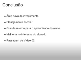 Conclusão

 Área nova de investimento

 Planejamento escolar

 Grande retorno para o aprendizado do aluno

 Melhoria no interesse do alunado

 Passagem de Vídeo 02.
 