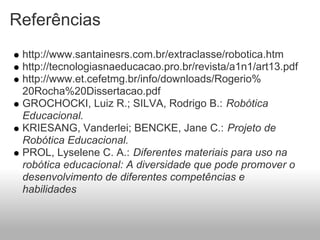 Referências
 http://www.santainesrs.com.br/extraclasse/robotica.htm
 http://tecnologiasnaeducacao.pro.br/revista/a1n1/art13.pdf
 http://www.et.cefetmg.br/info/downloads/Rogerio%
 20Rocha%20Dissertacao.pdf
 GROCHOCKI, Luiz R.; SILVA, Rodrigo B.: Robótica
 Educacional.
 KRIESANG, Vanderlei; BENCKE, Jane C.: Projeto de
 Robótica Educacional.
 PROL, Lyselene C. A.: Diferentes materiais para uso na
 robótica educacional: A diversidade que pode promover o
 desenvolvimento de diferentes competências e
 habilidades
 