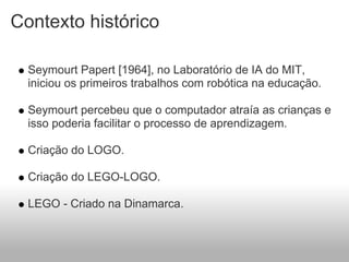 Contexto histórico

  Seymourt Papert [1964], no Laboratório de IA do MIT,
  iniciou os primeiros trabalhos com robótica na educação.

  Seymourt percebeu que o computador atraía as crianças e
  isso poderia facilitar o processo de aprendizagem.

  Criação do LOGO.

  Criação do LEGO-LOGO.

  LEGO - Criado na Dinamarca.
 