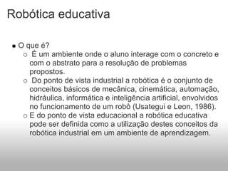Robótica educativa

 O que é?
     É um ambiente onde o aluno interage com o concreto e
    com o abstrato para a resolução de problemas
    propostos.
     Do ponto de vista industrial a robótica é o conjunto de
    conceitos básicos de mecânica, cinemática, automação,
    hidráulica, informática e inteligência artificial, envolvidos
    no funcionamento de um robô (Usategui e Leon, 1986).
    E do ponto de vista educacional a robótica educativa
    pode ser definida como a utilização destes conceitos da
    robótica industrial em um ambiente de aprendizagem.
 