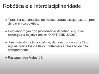 Robótica e a Interdisciplinaridade

  Trabalha-se conceitos de muitas outras disciplinas, em prol
  de um único objetivo.

  Pela superação dos problemas e desafios, é que se
  consegue o objetivo maior: O APRENDIZADO.

   Um meio de motivar o aluno, demonstrando na prática
  alguns conceitos da física, matemática que são de difícil
  compreensão.

  Passagem de Vídeo 01.
 