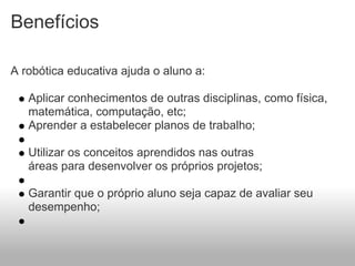 Benefícios

A robótica educativa ajuda o aluno a:

   Aplicar conhecimentos de outras disciplinas, como física,
   matemática, computação, etc;
   Aprender a estabelecer planos de trabalho;

   Utilizar os conceitos aprendidos nas outras
   áreas para desenvolver os próprios projetos;

   Garantir que o próprio aluno seja capaz de avaliar seu
   desempenho;
 
