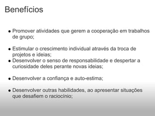 Benefícios

  Promover atividades que gerem a cooperação em trabalhos
  de grupo;

  Estimular o crescimento individual através da troca de
  projetos e ideias;
  Desenvolver o senso de responsabilidade e despertar a
  curiosidade deles perante novas ideias;

  Desenvolver a confiança e auto-estima;

  Desenvolver outras habilidades, ao apresentar situações
  que desafiem o raciocínio;
 