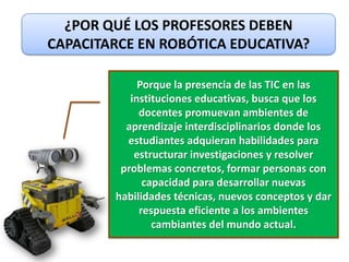 ¿POR QUÉ LOS PROFESORES DEBEN
CAPACITARCE EN ROBÓTICA EDUCATIVA?

             Porque la presencia de las TIC en las
           instituciones educativas, busca que los
             docentes promuevan ambientes de
          aprendizaje interdisciplinarios donde los
          estudiantes adquieran habilidades para
            estructurar investigaciones y resolver
         problemas concretos, formar personas con
              capacidad para desarrollar nuevas
        habilidades técnicas, nuevos conceptos y dar
             respuesta eficiente a los ambientes
                cambiantes del mundo actual.
 