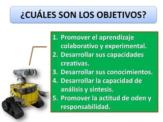 ¿CUÁLES SON LOS OBJETIVOS?
1. Promover el aprendizaje
colaborativo y experimental.
2. Desarrollar sus capacidades
creativas.
3. Desarrollar sus conocimientos.
4. Desarrollar la capacidad de
análisis y síntesis.
5. Promover la actitud de oden y
responsabilidad.
 