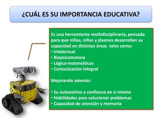 ¿CUÁL ES SU IMPORTANCIA EDUCATIVA?
Es una herramienta multidisciplinaria, pensada
para que niños, niñas y jóvenes desarrollen su
capacidad en distintas áreas tales como:
• Intelectual
• Biopsicomotora
• Lógico-matemáticas
• Comunicación integral
Mejorando además:
• Su autoestima y confianza en sí mismo
• Habilidades para solucionar problemas
• Capacidad de atención y memoria
 