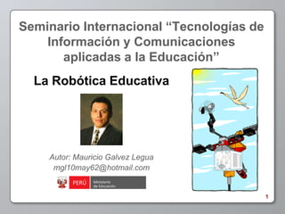 Seminario Internacional “Tecnologías de
    Información y Comunicaciones
       aplicadas a la Educación”
  La Robótica Educativa




    Autor: Mauricio Galvez Legua
     mgl10may62@hotmail.com


                                          1
 