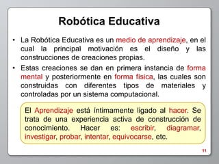 Robótica Educativa
• La Robótica Educativa es un medio de aprendizaje, en el
  cual la principal motivación es el diseño y las
  construcciones de creaciones propias.
• Estas creaciones se dan en primera instancia de forma
  mental y posteriormente en forma física, las cuales son
  construidas con diferentes tipos de materiales y
  controladas por un sistema computacional.

   El Aprendizaje está íntimamente ligado al hacer. Se
   trata de una experiencia activa de construcción de
   conocimiento. Hacer es: escribir, diagramar,
   investigar, probar, intentar, equivocarse, etc.
                                                         11
 