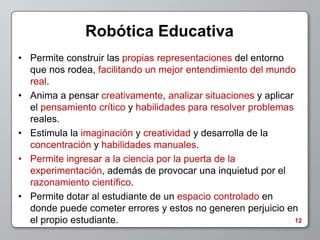 Robótica Educativa
• Permite construir las propias representaciones del entorno
  que nos rodea, facilitando un mejor entendimiento del mundo
  real.
• Anima a pensar creativamente, analizar situaciones y aplicar
  el pensamiento crítico y habilidades para resolver problemas
  reales.
• Estimula la imaginación y creatividad y desarrolla de la
  concentración y habilidades manuales.
• Permite ingresar a la ciencia por la puerta de la
  experimentación, además de provocar una inquietud por el
  razonamiento científico.
• Permite dotar al estudiante de un espacio controlado en
  donde puede cometer errores y estos no generen perjuicio en
  el propio estudiante.                                        12
 
