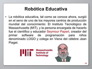 Robótica Educativa
• La robótica educativa, tal como se conoce ahora, surgió
  en el seno de uno de los mayores centros de producción
  mundial del conocimiento: El Instituto Tecnológico de
  Massachusetts (MIT), y la persona encargada de hacerlo
  fue el científico y educador Seymour Papert, creador del
  primer software de programación para niños
  denominado LOGO y colega en Viena del célebre Jean
  Piaget.




                                                        13
 
