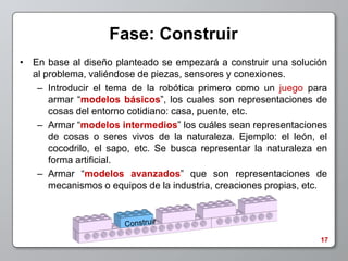 Fase: Construir
• En base al diseño planteado se empezará a construir una solución
  al problema, valiéndose de piezas, sensores y conexiones.
   – Introducir el tema de la robótica primero como un juego para
      armar “modelos básicos”, los cuales son representaciones de
      cosas del entorno cotidiano: casa, puente, etc.
   – Armar “modelos intermedios” los cuáles sean representaciones
      de cosas o seres vivos de la naturaleza. Ejemplo: el león, el
      cocodrilo, el sapo, etc. Se busca representar la naturaleza en
      forma artificial.
   – Armar “modelos avanzados” que son representaciones de
      mecanismos o equipos de la industria, creaciones propias, etc.




                                                                  17
 
