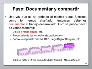 Fase: Documentar y compartir
• Una vez que se ha probado el modelo y que funciona
  como lo hemos diseñado, entonces debemos
  documentar el trabajo desarrollado. Esto se puede hacer
  de varias maneras:
   – Dibujo a mano alzada, etc.
   – Procesador de textos, editor de gráficos, etc.
   – Software especializado: MLCAD, Lego Digital Designer, etc.




     MLCAD (Mike's LEGO Computer Aided Design) - Mike Lachmann
                                                                  21
 