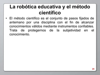 La robótica educativa y el método
              científico
• El método científico es el conjunto de pasos fijados de
  antemano por una disciplina con el fin de alcanzar
  conocimientos válidos mediante instrumentos confiables.
  Trata de protegernos de la subjetividad en el
  conocimiento.




                                                       24
 