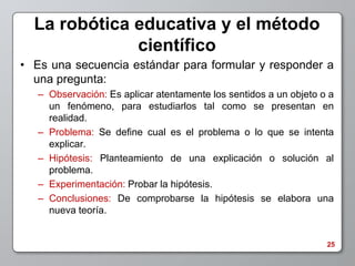 La robótica educativa y el método
              científico
• Es una secuencia estándar para formular y responder a
  una pregunta:
   – Observación: Es aplicar atentamente los sentidos a un objeto o a
     un fenómeno, para estudiarlos tal como se presentan en
     realidad.
   – Problema: Se define cual es el problema o lo que se intenta
     explicar.
   – Hipótesis: Planteamiento de una explicación o solución al
     problema.
   – Experimentación: Probar la hipótesis.
   – Conclusiones: De comprobarse la hipótesis se elabora una
     nueva teoría.


                                                                   25
 