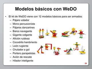 Modelos básicos con WeDO
• El kit de WeDO viene con 12 modelos básicos para ser armados:
   – Pájaro volador
   – Mono percusionista
   – Pájaros danzarines
   – Barco navegante
   – Gigante colgante
   – Afición ruidosa
   – Cocodrilo hambriento
   – León rugiente
   – Chutador a gol
   – Portero parapelotas
   – Avión de rescate
   – Hilador inteligente
                                                                  29
 