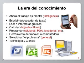 La era del conocimiento
• Ahora el trabajo es mental (inteligencia)
•   Escribir (procesador de texto)
•   Leer e interpretar gráficos
•   Calcular (hoja de cálculo)
•   Programar (celulares, PDA, lavadoras, etc).
•   Herramienta de trabajo: la computadora
•   Solucionar “el problema” (general)
•   Tecnología y Ciencia




                                                  3
 