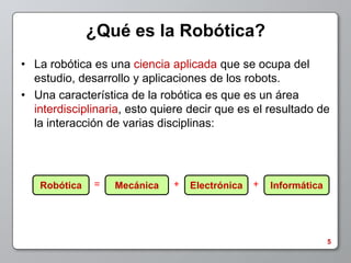 ¿Qué es la Robótica?
• La robótica es una ciencia aplicada que se ocupa del
  estudio, desarrollo y aplicaciones de los robots.
• Una característica de la robótica es que es un área
  interdisciplinaria, esto quiere decir que es el resultado de
  la interacción de varias disciplinas:




   Robótica   =   Mecánica    +   Electrónica   +   Informática




                                                                  5
 