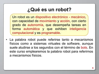 ¿Qué es un robot?
    Un robot es un dispositivo electrónico - mecánico,
    con capacidad de movimiento y acción, con cierto
    grado de autonomía, que desempeña tareas en
    forma automática y que exhiben inteligencia
    computacional y es programable.

• La palabra robot puede referirse tanto a mecanismos
  físicos como a sistemas virtuales de software, aunque
  suele aludirse a los segundos con el término de bots. En
  este curso emplearemos la palabra robot para referirnos
  a mecanismos físicos.


                                                         6
 