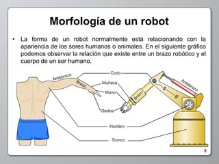 Morfología de un robot
• La forma de un robot normalmente está relacionando con la
  apariencia de los seres humanos o animales. En el siguiente gráfico
  podemos observar la relación que existe entre un brazo robótico y el
  cuerpo de un ser humano.




                                                                     8
 