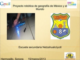 Proyecto robótica de geografía de México y el
Mundo
Escuela secundaria Netzahualcóyotl
Hermosillo, Sonora 15/marzo/2013
 