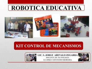 ROBOTICA EDUCATIVA 
KIT CONTROL DE MECANISMOS 
LIC. S. JORGE AREVALO ZEGARRA 
DOCENTE DE TECNOLOGIA 
I.E JOSE CAYETANO HEREDIA 
 